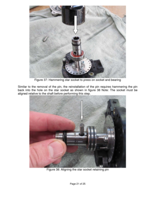 Page 21Page 21 of 25 
 
 
Figure 37: Hammering star socket to press on socket and bearing 
 
Similar to the removal of the pin, the reinstallation of the pin requires hammering the pin 
back into the hole on the star socket as shown in figure 38 Note: The socket must be 
aligned relative to the shaft before performing this step. 
 
Figure 38: Aligning the star socket retaining pin 
 
 
  