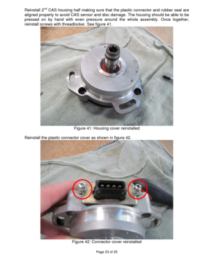 Page 23Page 23 of 25 
 
Reinstall 2nd CAS housing half making sure that the plastic connector and rubber seal are 
aligned properly to avoid CAS sensor and disc damage. The housing should be able to be 
pressed on by hand with even pressure around the whole assembly. Once together, 
reinstall screws with threadlocker. See figure 41. 
 
Figure 41: Housing cover reinstalled 
 
Reinstall the plastic connector cover as shown in figure 42. 
 
Figure 42: Connector cover reinstalled 
  