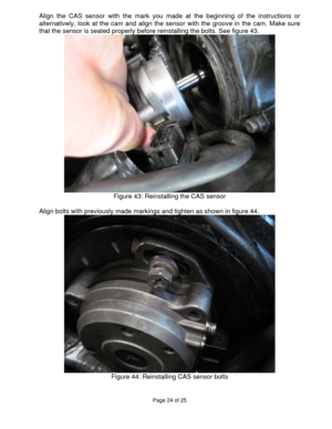 Page 24Page 24 of 25 
 
Align the CAS sensor with the mark you made at the beginning of the instructions or 
alternatively, look at the cam and align the sensor with the groove in the cam. Make sure 
that the sensor is seated properly before reinstalling the bolts. See figure 43. 
 
Figure 43: Reinstalling the CAS sensor 
 
Align bolts with previously made markings and tighten as shown in figure 44. 
 
Figure 44: Reinstalling CAS sensor bolts 
  