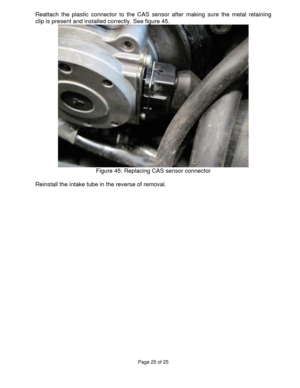 Page 25Page 25 of 25 
 
Reattach the plastic connector to the CAS sensor after making sure the metal retaining 
clip is present and installed correctly. See figure 45. 
 
Figure 45: Replacing CAS sensor connector 
 
Reinstall the intake tube in the reverse of removal. 
 
  