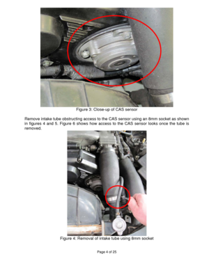 Page 4Page 4 of 25 
 
  
Figure 3: Close-up of CAS sensor 
 
Remove intake tube obstructing access to the CAS sensor using an 8mm socket as shown 
in figures 4 and 5. Figure 6 shows how access to the CAS sensor looks once the tube is 
removed. 
 
Figure 4: Removal of intake tube using 8mm socket 
  