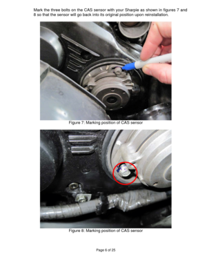 Page 6Page 6 of 25 
 
Mark the three bolts on the CAS sensor with your Sharpie as shown in figures 7 and 
8 so that the sensor will go back into its original position upon reinstallation. 
 
  
Figure 7: Marking position of CAS sensor 
 
 
Figure 8: Marking position of CAS sensor 
  