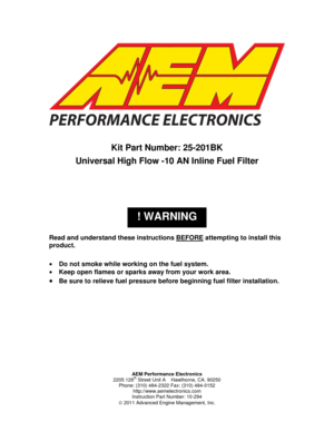Page 1AEM Performance Electronics 
2205 126th Street Unit A    Hawthorne, CA. 90250 
Phone: (310) 484-2322 Fax: (310) 484-0152 
http://www.aemelectronics.com 
Instruction Part Number: 10-294 
 2011 Advanced Engine Management, Inc. 
 
! WARNING 
 
 
 
Kit Part Number: 25-201BK 
Universal High Flow -10 AN Inline Fuel Filter 
 
 
 
 
 
 
Read and understand these instructions BEFORE attempting to install this 
product. 
 
 Do not smoke while working on the fuel system. 
 Keep open flames or sparks away from...