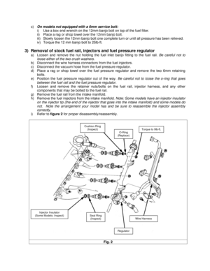 Page 4  c) On models not equipped with a 6mm service bolt: 
i)  Use a box end wrench on the 12mm banjo bolt on top of the fuel filter. 
ii)  Place a rag or shop towel over the 12mm banjo bolt. 
iii)  Slowly loosen the 12mm banjo bolt one complete turn or until all pressure has been relieved. 
iv)  Torque the 12 mm banjo bolt to 25lb-ft. 
 
3)  Removal of stock fuel rail, injectors and fuel pressure regulator 
a)  Loosen and remove the nut holding the fuel inlet banjo fitting to the fuel rail. Be careful not to...