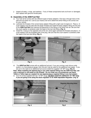 Page 5  j)  Inspect all seals, o-rings, and washers.  If any of these components look at all worn or damaged, 
then replace with genuine Honda parts. 
 
4)  Assembly of the AEM Fuel Rail 
a)  Your fuel rail kit comes with two different types of banjo adaptors. One has a through hole on the 
side and one does not. Look at your factory fuel rail to determine which fitting is the correct one 
for your vehicle. 
b)  Lubricate the threads of the correct banjo adaptor fitting with a light coat of engine oil.  Place...