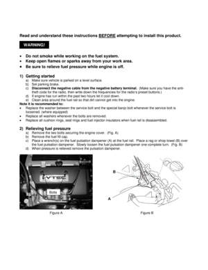 Page 2WARNING!   
 
Read and understand these instructions BEFORE
 attempting to install this product. 
 
• Do not smoke while working on the fuel system. 
• Keep open flames or sparks away from your work area. 
• Be sure to relieve fuel pressure while engine is off. 
 
1) Getting started 
a)  Make sure vehicle is parked on a level surface. 
b)  Set parking brake. 
c) Disconnect the negative cable from the negative battery terminal.  (Make sure you have the anti-
theft code for the radio, then write down the...