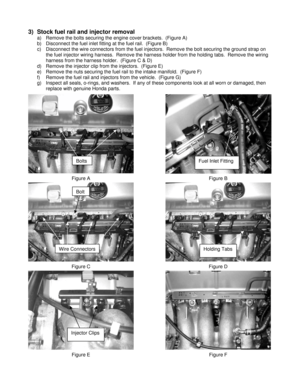 Page 33)  Stock fuel rail and injector removal 
a)  Remove the bolts securing the engine cover brackets.  (Figure A) 
b)  Disconnect the fuel inlet fitting at the fuel rail.  (Figure B) 
c)  Disconnect the wire connectors from the fuel injectors.  Remove the bolt securing the ground strap on 
the fuel injector wiring harness.  Remove the harness holder from the holding tabs.  Remove the wiring 
harness from the harness holder.  (Figure C & D)
 
d)  Remove the injector clip from the injectors.  (Figure E) 
e)...