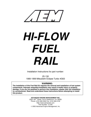 Page 1ADVANCED ENGINE MANAGEMENT INC. 
2205 126TH Street, Unit A Hawthorne, CA. 90250 
Phone: (310) 484-2322 Fax: (310) 484-0152 
Http://www.aempower.com 
Part Number: 10-335 
© 2002 Advanced Engine Management, Inc. 
 
 
 
 
 
 
 
 
 
 
 
HI-FLOW 
FUEL 
RAIL 
 
Installation Instructions for part number: 
 
25-130 
1989-1999 Mitsubishi Eclipse Turbo 4G63 
 
 
 
 
 
 
 
WARNING: 
The installation of this Fuel Rail Kit requires the removal and installation of fuel system 
components. Improper...