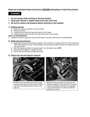 Page 2! WARNING  Read and understand these instructions BEFORE
 attempting to install this product. 
 
• Do not smoke while working on the fuel system. 
• Keep open flames or sparks away from your work area. 
• Be sure to relieve fuel pressure before working on fuel system. 
 
1) Getting started 
a)  Make sure vehicle is parked on a level surface. 
b)  Set parking brake. 
c)  If engine has run within the past two hours let it cool down.
 
d)  Clean area around the fuel rail so that dirt cannot get into the...