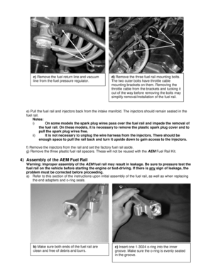 Page 3 
 
 
 
 
 
 
 
 
e) Pull the fuel rail and injectors back from the intake manifold. The injectors should remain seated in the 
fuel rail. 
Notes:  
i) On some models the spark plug wires pass over the fuel rail and impede the removal of 
the fuel rail. On these models, it is necessary to remove the plastic spark plug cover and to 
pull the spark plug wires free. 
ii) It is not necessary to unplug the wire harness from the injectors. There should be 
enough space to pull the rail back and turn it upside...