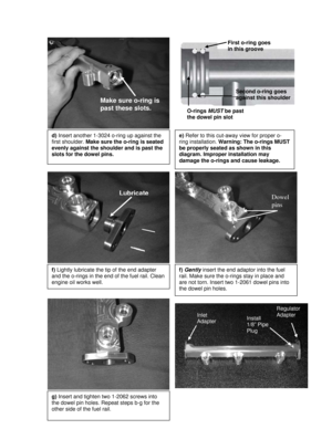 Page 4 
 
 
 
 
 
 
 
 
 
 
 
 
 
 
 
 
 
 
 
 
 
 
 
 
 
 
 
 
 
 
 
 
 
 
 
 
 
 
 
 
 
 
 
 
 
 
 
 
 
 
 
 
 
 
 
 
 
d) Insert another 1-3024 o-ring up against the 
first shoulder. Make sure the o-ring is seated 
evenly against the shoulder and is past the 
slots for the dowel pins. 
Make sure o-ring is 
past these slots. 
f) Gently insert the end adaptor into the fuel 
rail. Make sure the o-rings stay in place and 
are not torn. Insert two 1-2061 dowel pins into 
the dowel pin holes. 
Dowel 
pins 
g)...