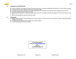 Page 425-131 
Instructions 10-131  Page 4 of 4  8.24.2007 Rev A 
For technical inquiries 
e-mail us at tech@aempower.com
 
or  
call us at 
 310.484.2322 Option #3   
4.   Installation of the AEM Fuel Rail. 
 
a) Install the AEM fuel rail by placing the injectors into the injector seals in the intake manifold with the AEM logo on the fuel rail facing upward.  
b) Secure the fuel rail to the intake manifold using the factory 8mm bolts. 
c) Lubricate the fuel pressure regulator o ring, and the passengers side...