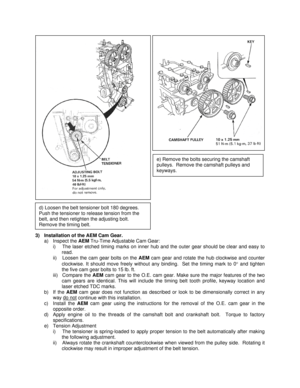 Page 9 
 
 
 
 
 
 
 
 
 
 
 
 
 
3)  Installation of the AEM Cam Gear. 
a) Inspect the AEM Tru-Time Adjustable Cam Gear: 
i)  The laser etched timing marks on inner hub and the outer gear should be clear and easy to 
read. 
ii)  Loosen the cam gear bolts on the AEM cam gear and rotate the hub clockwise and counter 
clockwise. It should move freely without any binding.  Set the timing mark to 0° and tighten 
the five cam gear bolts to 15 lb. ft. 
iii) Compare the AEM cam gear to the O.E. cam gear. Make sure...