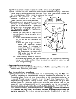 Page 6 
 
Figure 4 
(b) With the automatic tensioner in place, loosen the tension pulley-fixing bolt. 
(c) With a suitable tool rotate the tension-pulley counter clockwise and apply 3 ft-lbs to the 
center eccentric while tightening the fixing bolt. Do not allow the eccentric to rotate with 
the center bolt as you tighten it (refer to factory service manual). 
(d) Measure the protrusion of the auto 
tensioner. It should be 4 ± 2mm, if not 
repeat the pulley adjustment procedures.  
(e) Once adjustments are...