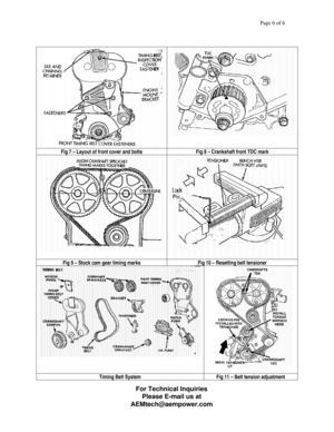 Page 6Page 6 of 6 
 
 
 
 
Fig 7 – Layout of front cover and bolts  Fig 8 – Crankshaft front TDC mark 
 
 Fig 9 – Stock cam gear timing marks  Fig 10 – Resetting belt tensioner 
 
 Timing Belt System  Fig 11 – Belt tension adjustment 
 
 For Technical Inquiries 
Please E-mail us at 
AEMtech@aempower.com
  