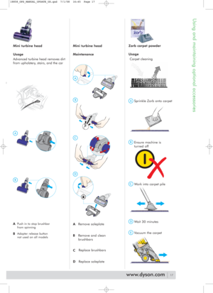 Page 17Using and maintaining optional accessories
ASprinkle Zorb onto carpet
BEnsure machine is
turned off
EVacuum the carpet
DWait 30 minutes
Replace brushbars
Replace soleplate Remove and clean
brushbars Remove soleplate
CWork into carpet pile Usage
Carpet cleaning
Zorb carpet powder
C
A
D
B
Mini turbine head
Usage
Advanced turbine head removes dirt
from upholstery, stairs, and the carMini turbine head
Maintenance
17
A
B
C
D
www.dyson.com
APush in to stop brushbar
from spinning
BAdapter release button
not...