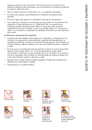 Page 14asegurarse de tener esta información. El número de serie se encuentra en la 
placa de calificación de la aspiradora, que se encuentra en el cuerpo principal de 
la máquina, detrás del cubo.
•	 Todo	 el	trabajo	 lo	llevará	 a	cabo	 Dyson,	 Inc.	o	sus	 agentes	 autorizados.
•	 El	 cambio	 de	cualquier	 pieza	defectuosa	 no	extenderá	 el	período	 de	esta	
garantía.
•	 El	 servicio	 según	esta	garantía	 no	extenderá	 el	período	 de	esta	 garantía.
•	 Si	 su	máquina	 no	funciona	 correctamente,	 por	favor...