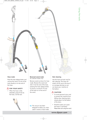 Page 11Using the tools
Hose mode
Press the hose release button and
remove the wand. Fit one of the
tools directly on to the end of
the hose.
FOR YOUR SAFETY 
• When the hose is fully
extended, grasp firmly by
the hose, not the tool.Reversed wand mode
(for selected models only)
Remove wand as shown for hose
mode. Reverse the wand and
click it into the end of the hose,
pressing the hose release button
to ensure a correct fit. Fit one 
of the tools on to the end of 
the wand. 
tipThe vacuum has been
designed to...