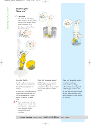 Page 12Emptying the Clear bin
TM
Removing the bin
Press the cyclone release catch
with your thumb to remove the
clear bin
TMassembly from the
machine.
To ensure your machine continues
to clean effectively, the clear bin
TM
must be emptied when the dust
reaches the level of the MAX
mark.
•When removing bin, do not
pull up on carry handle while
pressing cyclone release catch.
•When replacing the bin,
ensure it clicks back
into place.Clear bin
TMemptying option 2
Emptying into a bag is
recommended for allergy...