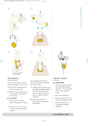 Page 13Emptying the Clear bin
TM
Shroud cleaning
(when necessary)
To remove any build-up of lint or
large dust particles on the shroud:
APress the bin release catch to
remove the clear bin
TM.
BClean the shroud with a cloth
or dry brush to remove the 
lint and dust.
CAUTION 
• Do not use the machine
without the clear bin
TMin place.
tipClear bin
TMwill not come off
cyclone unless the bin base
is open.To reassemble the clear bin
TM,
place on the floor with the clear
bin
TMbase closed.
CHolding the carry handle,...