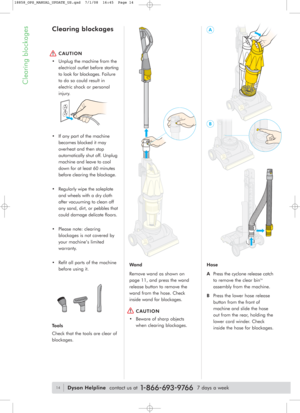 Page 14Clearing blockages
Wand
Remove wand as shown on 
page 11, and press the wand
release button to remove the
wand from the hose. Check
inside wand for blockages.
CAUTION 
• Beware of sharp objects
when clearing blockages.Hose
APress the cyclone release catch
to remove the clear bin
TM
assembly from the machine.
BPress the lower hose release
button from the front of
machine andslide the hose
out from the rear, holding the
lower cord winder. Check
inside the hose for blockages.
Clearing blockages
CAUTION 
•...
