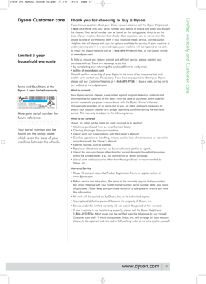 Page 19Limited warranty and Customer care
Thank you for choosing to buy a Dyson.
If you have a question about your Dyson vacuum cleaner, call the Dyson Helpline at
1-866-693-9766with your serial number and details of where and when you bought
the cleaner. Your serial number can be found on the rating plate, which is on the
base of your machine between the wheels. Most questions can be solved over the
phone by one of our Helpline staff. If your machine needs service, call the Dyson
Helpline. We will discuss with...