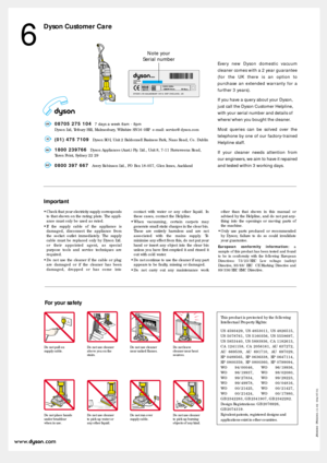 Page 6Dyson Customer Care
6
Do not pull on 
supply cable.Do not use cleaner
above you on the
stairs.Do not use cleaner
near naked flames.Do not leave
cleaner near heat
sources.
Do not place hands
under brushbar
when in use.Do not use cleaner
to pick up water or
any other liquid. Do not run over
supply cable.Do not use cleaner
to pick up burning
objects of any kind.
Every new Dyson domestic vacuum
cleaner comes with a 2 year guarantee
(for the UK there is an option to
purchase an extended warranty for a
further...