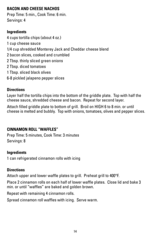 Page 1414
BACON AND CHEESE NACHOS
Prep Time: 5 min., Cook Time: 6 min.
Servings: 4
Ingredients
4 cups tortilla chips (about 4 oz.)
1 cup cheese sauce
1/4 cup shredded Monterey Jack and Cheddar cheese blend
2 bacon slices, cooked and crumbled
2 Tbsp. thinly sliced green onions
2 Tbsp. diced tomatoes 
1 Tbsp. sliced black olives
6-8 pickled jalapeno pepper slices
Directions
Layer half the tortilla chips into the bottom of the griddle plate.  Top with half the 
cheese sauce, shredded cheese and bacon.  Repeat for...
