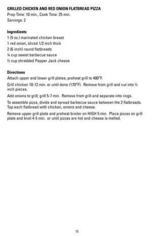 Page 1515
GRILLED CHICKEN AND RED ONION FLATBREAD PIZZA
Prep Time: 10 min., Cook Time: 25 min.
Servings: 2 
  
Ingredients
1 (5 oz.) marinated chicken breast
1 red onion, sliced 1/2 inch thick
2 (6-inch) round flatbreads
¼ cup sweet barbecue sauce
½ cup shredded Pepper Jack cheese
Directions
Attach upper and lower grill plates; preheat grill to 400°F.
Grill chicken 10-12 min. or until done (170°F).  Remove from grill and cut into ½ 
inch pieces.
Add onions to grill; grill 5-7 min.  Remove from grill and...