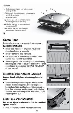 Page 1919
1
3
2
1. Botón de control para asar a temperatura 
alta/baja (Hi/Lo)
2. Dial de control de temperatura variable de la  parrilla de contacto
3. Luces indicadoras
Rojo: indica que está en funcionamiento 
 (modo de parrilla de contacto)
Azul: indica que está en funcionamiento 
 (modo de asado)
Verde: indica que está precalentado 
 (modo de parrilla de contacto)
CONTROL
B
Como Usar
Este producto es para uso doméstico solamente.
PASOS PRELIMINARES 
• 
Retire todo material de empaque y cualquier 
etiqueta...