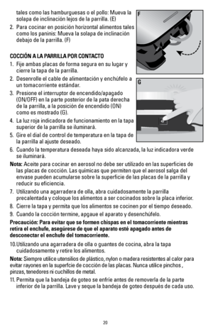 Page 2020
tales como las hamburguesas o el pollo: Mueva la 
solapa de inclinación lejos de la parrilla. (E)
2.  Para cocinar en posición horizontal alimentos tales 
como los paninis: Mueva la solapa de inclinación 
debajo de la parrilla. (F)
COCCIÓN A LA PARRILLA POR CONTACTO
1.   Fije ambas placas de forma segura en su lugar y 
cierre la tapa de la parrilla.
2.  Desenrolle el cable de alimentación y enchúfelo a 
un tomacorriente estándar.
3.  Presione el interruptor de encendido/apagado 
(ON/OFF) en la parte...