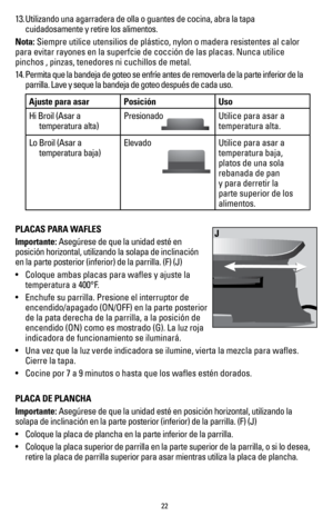 Page 2222
13. Utilizando una agarradera de olla o guantes de cocina, abra la tapa 
cuidadosamente y retire los alimentos.
Nota:  Siempre utilice utensilios de plástico, nylon o madera resistentes al\
 calor 
para evitar rayones en la superfcie de cocción de las placas. Nunca u\
tilice 
pinchos , pinzas, tenedores ni cuchillos de metal.
14.  Permita que la bandeja de goteo se enfríe antes de removerla de la pa\
rte inferior de la 
parrilla. Lave y seque la bandeja de goteo después de cada uso.
Ajuste para asar...
