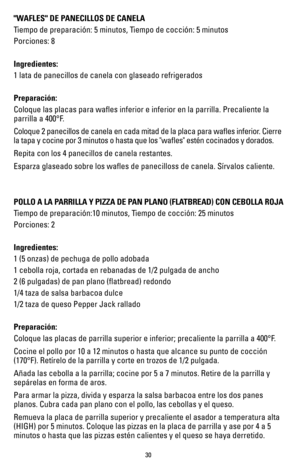 Page 3030
"WAFLES" DE PANECILLOS DE CANELA
Tiempo de preparación: 5 minutos, Tiempo de cocción: 5 minutos
Porciones: 8
 
Ingredientes:
1 lata de panecillos de canela con glaseado refrigerados 
Preparación:
Coloque las placas para wafles inferior e inferior en la parrilla. Precaliente la 
parrilla a 400°F.
Coloque 2 panecillos de canela en cada mitad de la placa para wafles i\
nferior. Cierre 
la tapa y cocine por 3 minutos o hasta que los "wafles" estén cocin\
ados y dorados.
Repita con los 4...