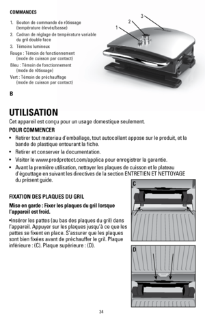 Page 3434
1
3
21. Bouton de commande de rôtissage 
(température élevée/basse)
2.  Cadran de réglage de température variable 
du gril double face
3.  Témoins lumineux
Rouge : Témoin de fonctionnement 
 (mode de cuisson par contact)
Bleu : Témoin de fonctionnement 
 (mode de rôtissage)
Vert : Témoin de préchauffage 
 (mode de cuisson par contact)
COMMANDES
B
UTILISATION
Cet appareil est conçu pour un usage domestique seulement. 
POUR COMMENCER
• 
Retirer tout materiau d’emballage, tout autocollant appose sur le...