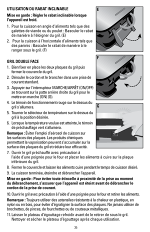 Page 3535
UTILISATION DU RABAT INCLINABLE 
Mise en garde : Régler le rabat inclinable lorsque 
l'appareil est froid.
1. Pour la cuisson en angle d’aliments tels que des 
galettes de viande ou du poulet : Basculer le rabat 
de manière à l'éloigner du gril. (E)
2.   Pour la cuisson à l’horizontale d’aliments tels que 
des paninis : Basculer le rabat de manière à le 
ranger sous le gril. (F)
GRIL DOUBLE FACE 
1.   Bien fixer en place les deux plaques du gril puis 
fermer le couvercle du gril.   
2....