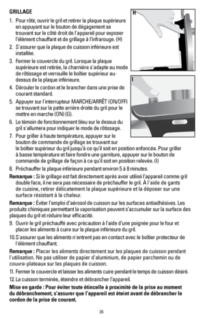 Page 3636
GRILLAGE 
1.  Pour rôtir, ouvrir le gril et retirer la plaque supérieure 
en appuyant sur le bouton de dégagement se 
trouvant sur le côté droit de l'appareil pour exposer 
l’élément chauffant et de grillage à l’infrarouge. (H) 
2.   S'assurer que la plaque de cuisson inférieure est 
installée.
3.   Fermer le couvercle du gril. Lorsque la plaque 
supérieure est retirée, la charnière s'adapte au mode 
de rôtissage et verrouille le boîtier supérieur au-
dessus de la plaque inférieure.
4....