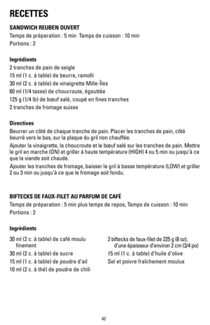 Page 4242
RECETTES
SANDWICH REUBEN OUVERT
Temps de préparation : 5 min  Temps de cuisson : 10 min
Portions : 2   
Ingrédients
2 tranches de pain de seigle
15 ml (1 c. à table) de beurre, ramolli
30 ml (2 c. à table) de vinaigrette Mille-Îles
60 ml (1/4 tasse) de choucroute, égouttée
125 g (1/4 lb) de bœuf salé, coupé en fines tranches
2 tranches de fromage suisse
Directives
Beurrer un côté de chaque tranche de pain. Placer les tranches de \
pain, côté 
beurré vers le bas, sur la plaque du gril non chauffée....