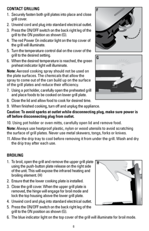 Page 66
CONTACT GRILLING
1.  Securely fasten both grill plates into place and close 
grill cover.   
2.   Unwind cord and plug into standard electrical outlet.
3.   Press the ON/OFF switch on the back right leg of the 
grill to the ON position as shown (G). 
4.   The red Power On indicator light on the top cover of 
the grill will illuminate.
5.   Turn the temperature control dial on the cover of the 
grill to the desired setting.
6.   When the desired temperature is reached, the green 
preheat indicator light...