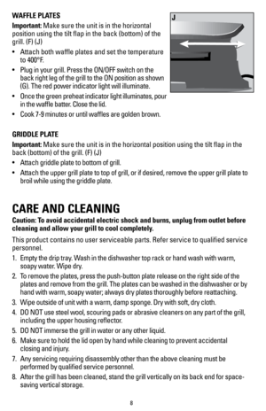 Page 88
WAFFLE PLATES
Important: Make sure the unit is in the horizontal 
position using the tilt flap in the back (bottom) of the 
grill. (F) (J)
• Attach both waffle plates and set the temperature 
to 400°F.
•  Plug in your grill. Press the ON/OFF switch on the 
back right leg of the grill to the ON position as shown 
(G). The red power indicator light will illuminate.
•  Once the green preheat indicator light illuminates, pour 
in the waffle batter. Close the lid.
•  Cook 7-9 minutes or until waffles are...