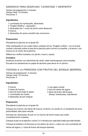 Page 1616
SÁNDWICH PARA DESAYUNO “LEVÁNTESE Y DESPIERTE” 
Tiempo de preparación: 5 minutos   
Tiempo total: 10 minutos
Porciones: 4 
Ingredientes:1 cucharada de mantequilla, ablandada
2 “English Muffins”, separados
2 rebanadas (de 1 onza) de jamón para desayuno
2 huevos
2 rebanadas de queso amarillo tipo americano
Preparación:
Precaliente la plancha en el ajuste #3.
Unte mantequilla en los cuatro lados cortados de los “English muffins”, con el el lado 
cortado colocado sobre el area de la plancha para cocinar a...