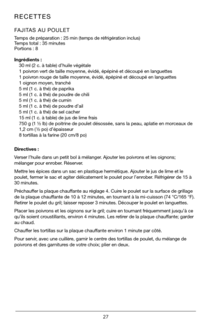 Page 2727
RECETTES  
FAJITAS AU POULET    
Temps de préparation : 25 min (temps de réfrigération inclus)   
Temps total : 35 minutes
Portions : 8  
Ingrédients :30 ml (2 c. à table) d’huile végétale
1 poivron vert de taille moyenne, évidé, épépiné et découpé\
 en languettes
1 poivron rouge de taille moyenne, évidé, épépiné et découpé e\
n languettes
1 oignon moyen, tranché
5 ml (1 c. à thé) de paprika
5 ml (1 c. à thé) de poudre de chili
5 ml (1 c. à thé) de cumin
5 ml (1 c. à thé) de poudre d’ail
5 ml (1 c. à...