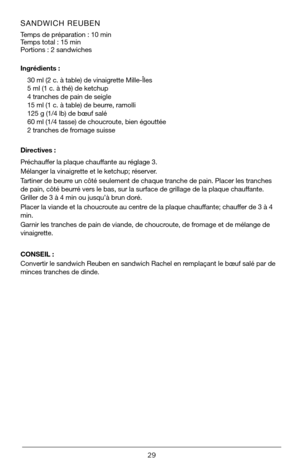 Page 2929
SANDWICH REUBEN   
Temps de préparation : 10 min       
Temps total : 15 min
Portions : 2 sandwiches 
Ingrédients :30 ml (2 c. à table) de vinaigrette Mille-Îles
5 ml (1 c. à thé) de ketchup 
4 tranches de pain de seigle
15 ml (1 c. à table) de beurre, ramolli
125 g (1/4 lb) de bœuf salé
60 ml (1/4 tasse) de choucroute, bien égouttée
2 tranches de fromage suisse
Directives :
Préchauffer la plaque chauffante au réglage 3.
Mélanger la vinaigrette et le ketchup; réserver.
Tartiner de beurre un côté...