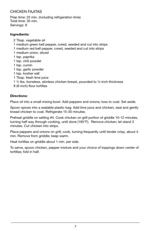 Page 77
CHICKEN FAJITAS 
Prep time: 25 min. (including refrigeration time)   
Total time: 35 min.
Servings: 8 
Ingredients:2 Tbsp. vegetable oil
1 medium green bell pepper, cored, seeded and cut into strips
1 medium red bell pepper, cored, seeded and cut into strips
1 medium onion, sliced
1 tsp. paprika
1 tsp. chili powder
1 tsp. cumin
1 tsp. garlic powder
1 tsp. kosher salt
1 Tbsp. fresh lime juice
1 ½ lbs. boneless, skinless chicken breast, pounded to ½-inch thickness
8 (8-inch) flour tortillas
Directions:...