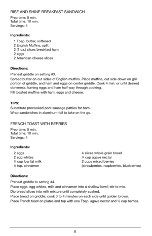 Page 88
RISE AND SHINE BREAKFAST SANDWICH 
Prep time: 5 min.   
Total time: 10 min.
Servings: 4 
Ingredients:1 Tbsp. butter, softened
2 English Muffins, split
2 (1 oz.) slices breakfast ham
2 eggs
2 American cheese slices
Directions:
Preheat griddle on setting #3.
Spread butter on cut sides of English muffins. Place muffins, cut side down on grill 
portion of griddle, and ham and eggs on center griddle. Cook 4 min. or until desired 
doneness, turning eggs and ham half way through cooking.
Fill toasted muffins...