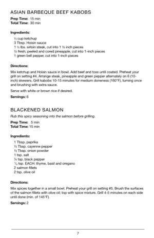 Page 77
ASIAN BARBEQUE BEEF KABOBS 
Prep Time:  15 min       
Total Time:  30 min
Ingredients:½ cup ketchup
3 Tbsp. Hoisin sauce
1  ½ lbs. sirloin steak, cut into 1 ½ inch pieces
½ fresh, peeled and cored pineapple, cut into 1-inch pieces
1 green bell pepper, cut into 1-inch pieces
Directions:
Mix ketchup and Hoisin sauce in bowl. Add beef and toss until coated. Pr\
eheat your 
grill on setting #4. Arrange steak, pineapple and green pepper alternately on 6 (10-
inch) skewers. Grill kabobs 10-15 minutes for...