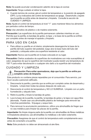 Page 1414
Nota: Se puede acumular condensación adentro de la tapa al cocinar.
Importante:  Tenga cuidado al retirar la tapa.
4.  Cuando termine de cocinar, gire el control de temperatura a  la posición de apagado 
(OFF). La luz indicadora del control de temperatura se apaga.  Desenchufe y espere 
que la parrilla se enfríe antes de desarmar y limpiarla.  Consulte la\
 sección de 
CUIDADO Y LIMPIEZA.
Nota:  Ajuste el control de temperatura al nivel “1”  para mantener tibios los alimentos\
 
por períodos cortos de...