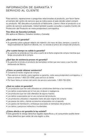 Page 1919
INFORMACIÓN DE GARANTÍA Y 
SERVICIO AL CLIENTE
Para servicio, reparaciones o preguntas relacionadas al producto, por favor llame 
al número del centro de servicio que se indica para el país donde usted compró 
su producto. NO devuélva el producto al fabricante. Llame o lleve el producto a un 
centro de servicio autorizado. Usted también puede consultar a nuestro Centro de 
Protección del Producto en www.prodprotect.com/applica.
Tres Años de Garantía Limitada 
(No aplica en México, Estados Unidos y...