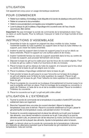 Page 2222
POUR COMMENCER
• Retirer tout matériau d’emballage, toute étiquette et la bande de pl\
astique entourant la fiche.  
•  Retirer et conserver la documentation.
•  Visiter le www.prodprotect.com/applica pour enregistrer la garantie.
•  Laver la plaque du gril, le plateau d’égouttage et le couvercle avec de l’eau chaude  
savonneuse. Bien sécher.  
Important: Ne pas immerger la sonde de commande de la température dans l’eau 
ou dans un autre liquide. Pour la nettoyer, l’essuyer à l’aide d’un linge humide...