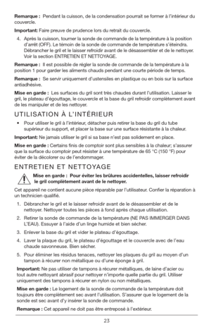 Page 2323
Remarque :  Pendant la cuisson, de la condensation pourrait se former à l’inté\
rieur du 
couvercle.
Important: Faire preuve de prudence lors du retrait du couvercle.
4.  Après la cuisson, tourner la sonde de commande de la température à la position 
d’arrêt (OFF). Le témoin de la sonde de commande de température s’éteindra. 
Débrancher le gril et le laisser refroidir avant de le désassembler et de le nettoyer. 
Voir la section ENTRETIEN ET NETTOYAGE.
Remarque :  Il est possible de régler la sonde de...