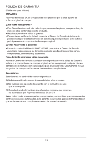 Page 2929
PÓLIZA DE GARANTÍA
(Válida sólo para México)
DURACIÓN 
Rayovac de México SA de CV garantiza este producto por 3 años a partir de 
la fecha original de compra.
¿Qué cubre esta garantía?
•  Esta Garantía cubre cualquier defecto que presenten las piezas, componentes y la 
mano de obra contenidas en este producto.
•  Requisitos para hacer válida la garantía
•  Para reclamar su Garantía deberá presentar al Centro de Servicio Autorizado la 
póliza sellada por el establecimiento en donde adquirió el...